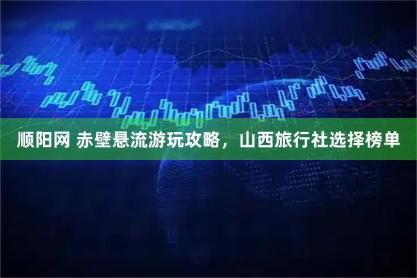 顺阳网 赤壁悬流游玩攻略，山西旅行社选择榜单