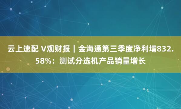 云上速配 V观财报｜金海通第三季度净利增832.58%：测试分选机产品销量增长