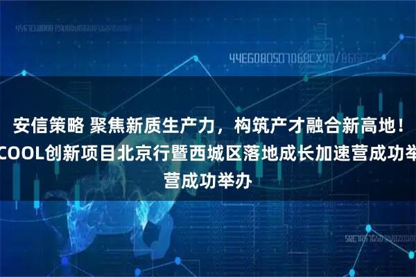 安信策略 聚焦新质生产力，构筑产才融合新高地！HICOOL创新项目北京行暨西城区落地成长加速营成功举办