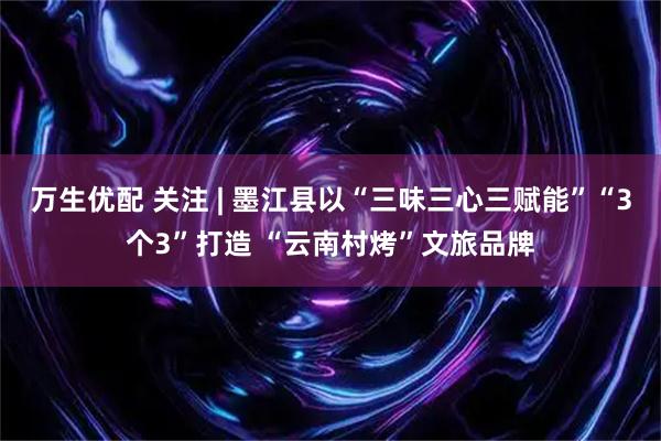 万生优配 关注 | 墨江县以“三味三心三赋能”“3个3”打造 “云南村烤”文旅品牌