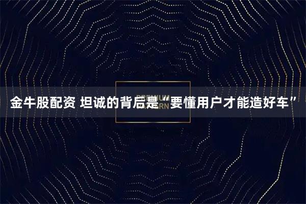 金牛股配资 坦诚的背后是“要懂用户才能造好车”