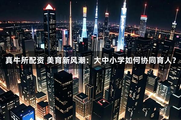 真牛所配资 美育新风潮：大中小学如何协同育人？