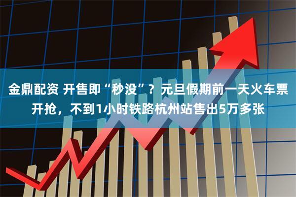 金鼎配资 开售即“秒没”？元旦假期前一天火车票开抢，不到1小时铁路杭州站售出5万多张