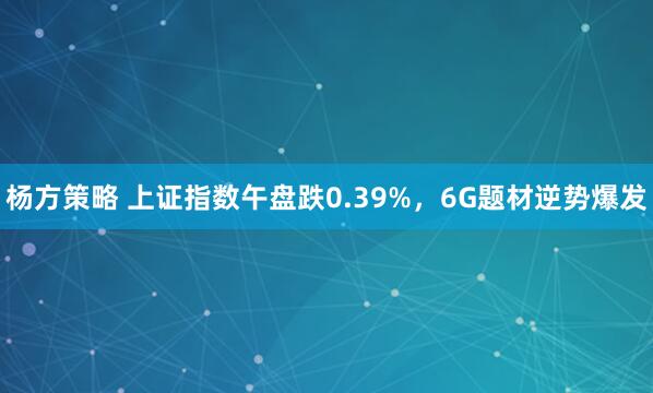 杨方策略 上证指数午盘跌0.39%，6G题材逆势爆发