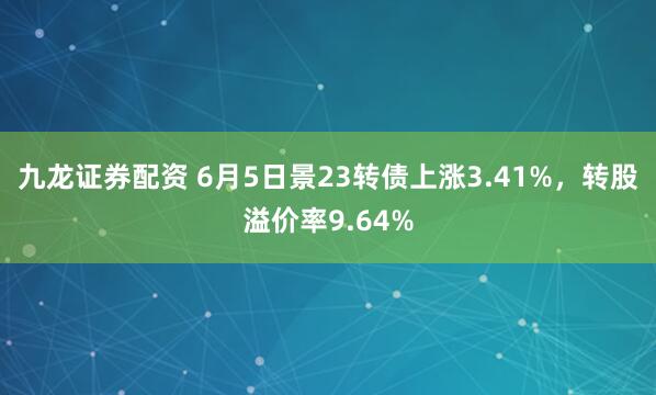 九龙证券配资 6月5日景23转债上涨3.41%，转股溢价率9.64%