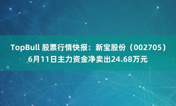 TopBull 股票行情快报：新宝股份（002705）6月11日主力资金净卖出24.68万元
