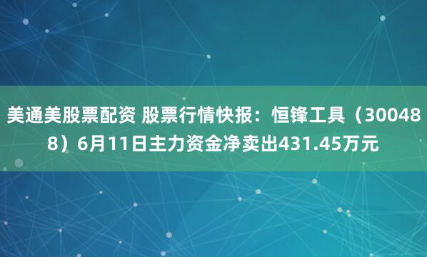 美通美股票配资 股票行情快报：恒锋工具（300488）6月11日主力资金净卖出431.45万元