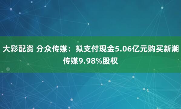 大彩配资 分众传媒：拟支付现金5.06亿元购买新潮传媒9.98%股权