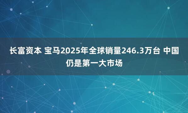 长富资本 宝马2025年全球销量246.3万台 中国仍是第一大市场