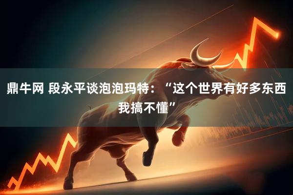 鼎牛网 段永平谈泡泡玛特：“这个世界有好多东西我搞不懂”