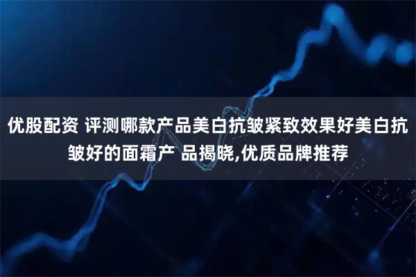 优股配资 评测哪款产品美白抗皱紧致效果好美白抗皱好的面霜产 品揭晓,优质品牌推荐