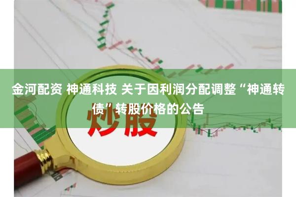 金河配资 神通科技 关于因利润分配调整“神通转债”转股价格的公告