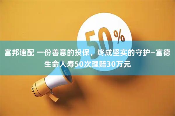 富邦速配 一份善意的投保，终成坚实的守护—富德生命人寿50次理赔30万元