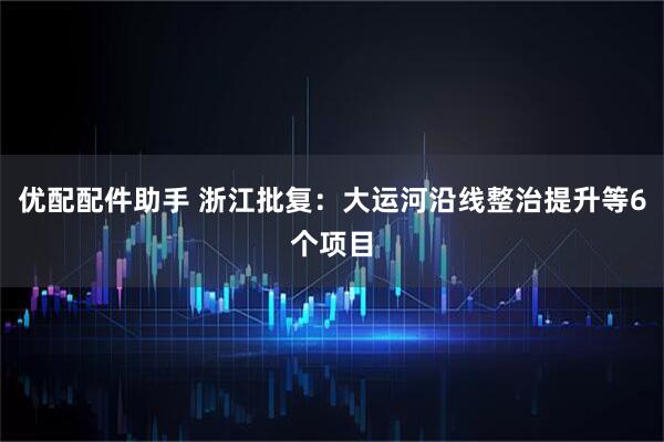 优配配件助手 浙江批复：大运河沿线整治提升等6个项目