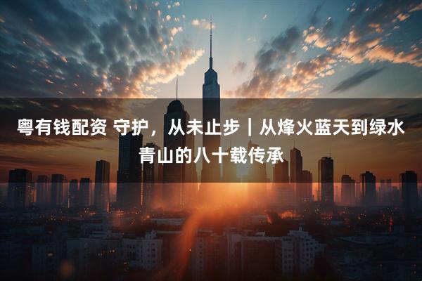 粤有钱配资 守护，从未止步｜从烽火蓝天到绿水青山的八十载传承