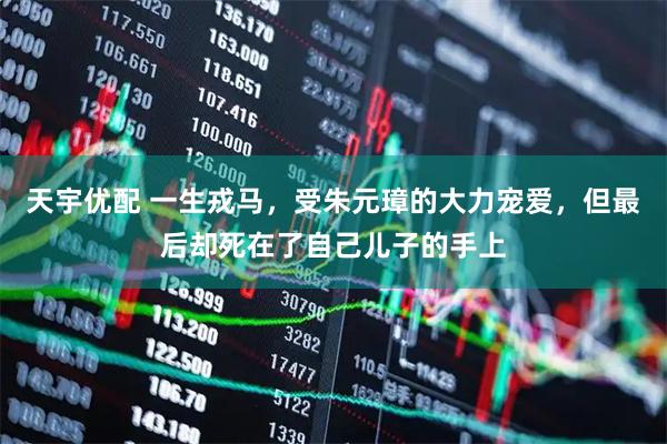 天宇优配 一生戎马，受朱元璋的大力宠爱，但最后却死在了自己儿子的手上