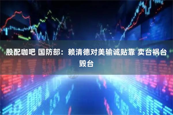 股配咖吧 国防部：赖清德对美输诚贴靠 卖台祸台毁台