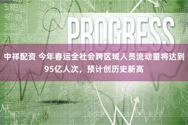 中祥配资 今年春运全社会跨区域人员流动量将达到95亿人次，预计创历史新高