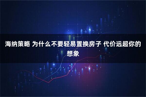 海纳策略 为什么不要轻易置换房子 代价远超你的想象